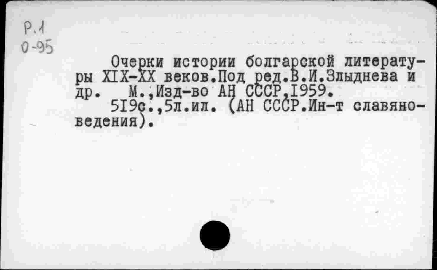 ﻿Р.4
0-95
Очерки истории болгарской литературы Х1Х-ХХ веков.Под ред.В.И.Злыднева и др. М.,Изд-во АН СССР.1959.
519с.,5л.ил. (АН ССОР.Ин-т славяноведения).